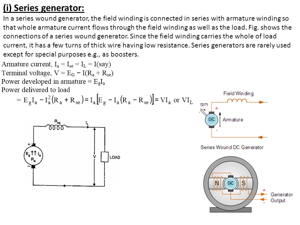 (i) Series generator: In a series wound generator, the field winding is connected in series with armature winding so that whole armature current flows through the field winding as well as the load.